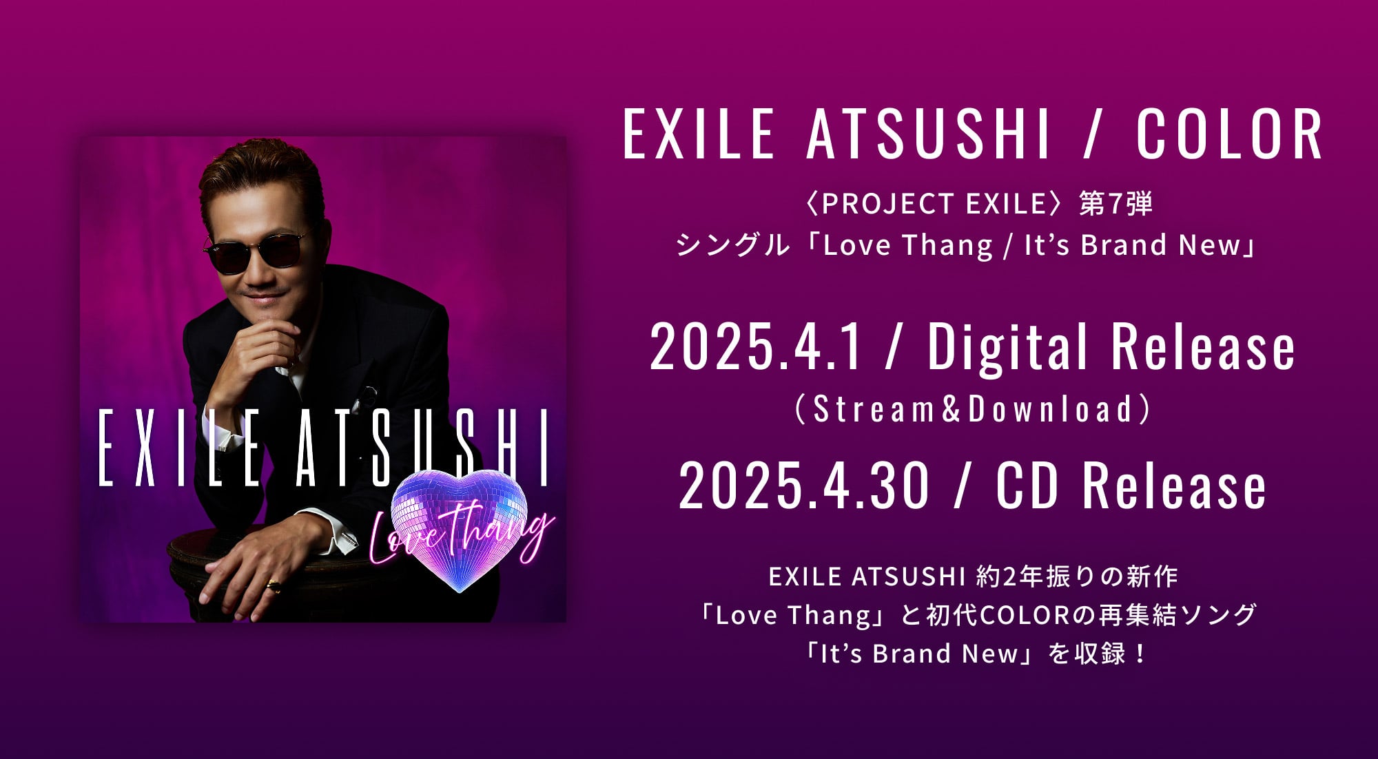 EXILE ATSUSHI / COLOR 〈PROJECT EXILE〉第7弾 シングル「Love Thang / It’s Brand New」 2025.4.1 / Digital Release （Stream&Download） 2025.4.30 / CD Release EXILE ATSUSHI 約2年振りの新作 「Love Thang」と初代COLORの再集結ソング 「It’s Brand New」を収録！