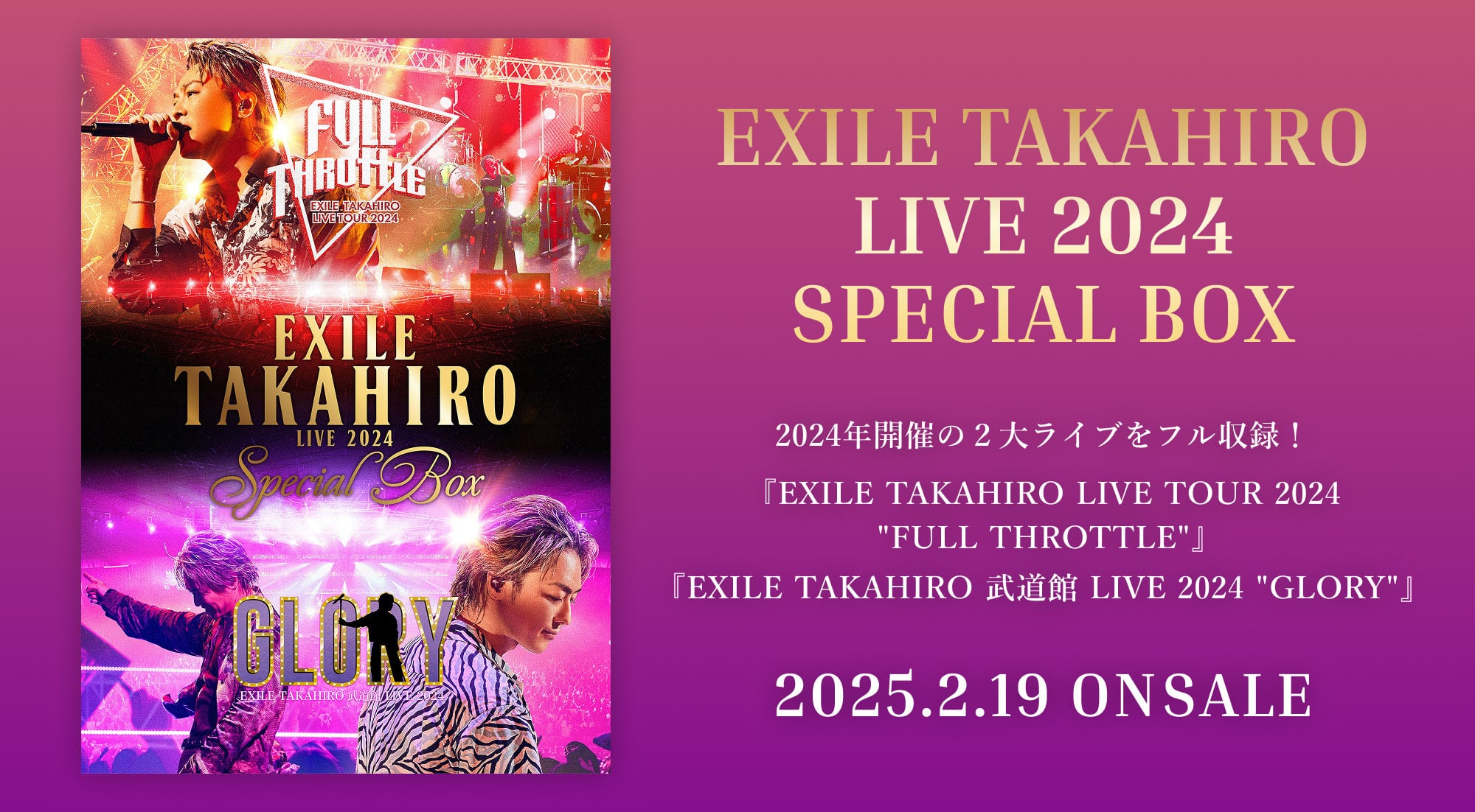 EXILE TAKAHIRO LIVE 2024 SPECIAL BOX 2024年開催の2大ライブをフル収録！ 『EXILE TAKAHIRO LIVE TOUR 2024 ”FULL THROTTLE”』『EXILE TAKAHIRO 武道館 LIVE 2024 ”GLORY”』2025.2.19 ON SALE