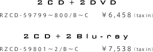 2CD+2DVD RZCD-59799～800/B～C ¥6,458（tax in) 2CD+2Blu-ray RZCD-59801～2/B～C ¥7,538（tax in)