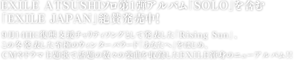 EXILE ATSUSHIソロ第１弾アルバム「SOLO」を含む「EXILE JAPAN」絶賛発売中！9月14日に復興支援チャリティソングとして発表した「Rising Sun」、この冬発表した至極のウィンターバラード「あなたへ」をはじめ、CMやドラマ主題歌で話題の数々の楽曲を収録したEXILE渾身のニューアルバム!!