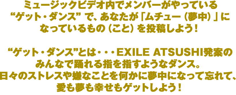 “ゲット・ダンス”とは・・・EXILE ATSUSHI発案のみんなで踊れる指を指すようなダンス。日々のストレスや嫌なことを何かに夢中になって忘れて、愛も夢も幸せもゲットしよう！