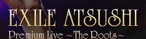 EXILE ATSUSHI Premium Live �`The Roots�`